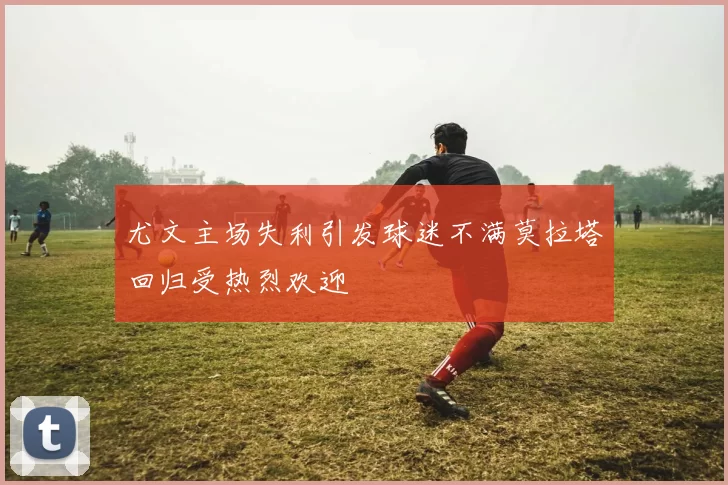 尤文主场失利引发球迷不满莫拉塔回归受热烈欢迎