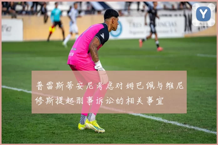 普雷斯蒂安尼考虑对姆巴佩与维尼修斯提起刑事诉讼的相关事宜