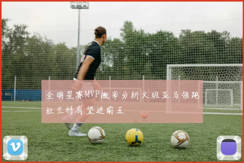 全明星赛MVP概率分析文班亚马领跑杜兰特有望进前五