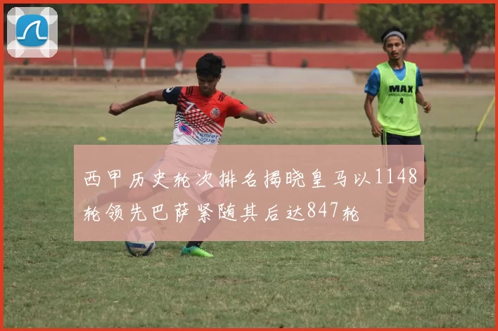 西甲历史轮次排名揭晓皇马以1148轮领先巴萨紧随其后达847轮