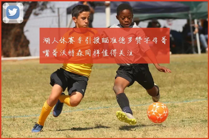 湖人休赛季引援瞄准德罗赞字母哥嘴哥沃特森同样值得关注