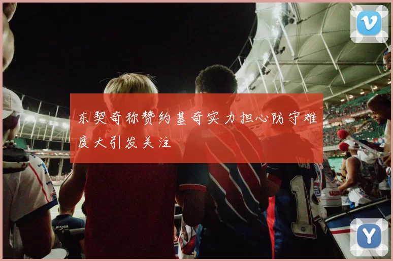 东契奇称赞约基奇实力担心防守难度大引发关注