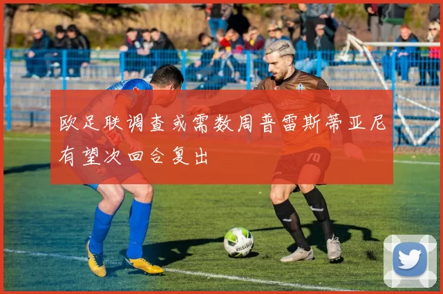 欧足联调查或需数周普雷斯蒂亚尼有望次回合复出