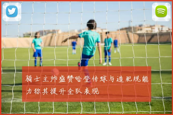 骑士主帅盛赞哈登传球与造犯规能力称其提升全队表现