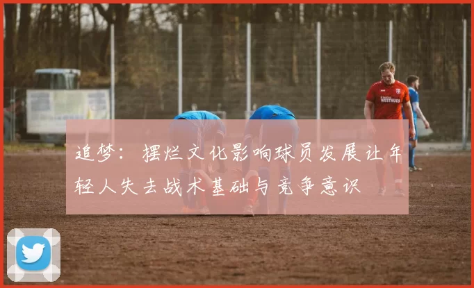追梦：摆烂文化影响球员发展让年轻人失去战术基础与竞争意识