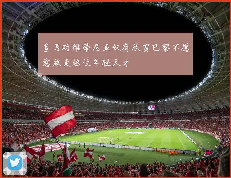 皇马对维蒂尼亚仅有欣赏巴黎不愿意放走这位年轻天才