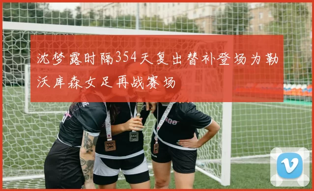 沈梦露时隔354天复出替补登场为勒沃库森女足再战赛场