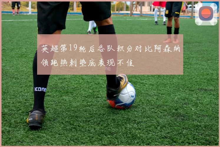 英超第19轮后各队积分对比阿森纳领跑热刺垫底表现不佳