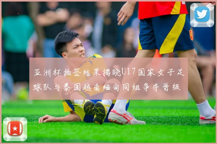 亚洲杯抽签结果揭晓U17国家女子足球队与泰国越南缅甸同组争夺晋级资格
