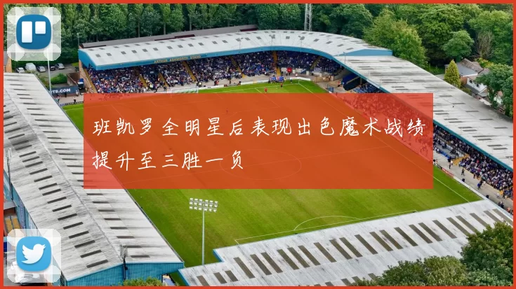 班凯罗全明星后表现出色魔术战绩提升至三胜一负