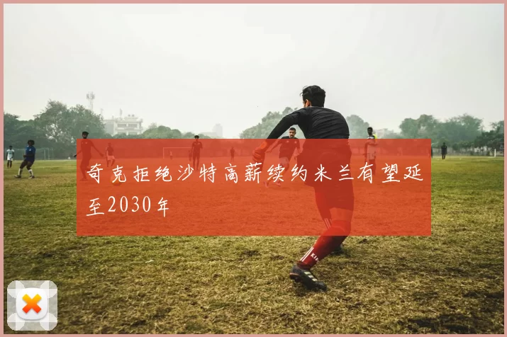 奇克拒绝沙特高薪续约米兰有望延至2030年