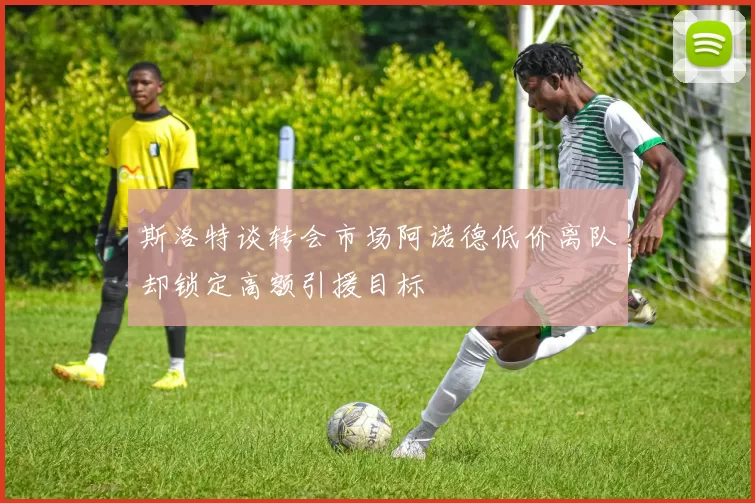 斯洛特谈转会市场阿诺德低价离队却锁定高额引援目标