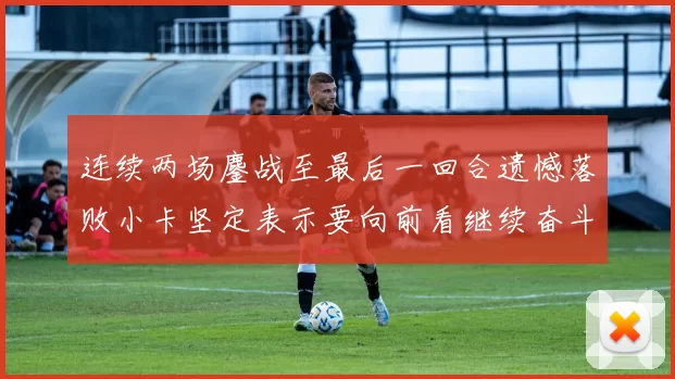 连续两场鏖战至最后一回合遗憾落败小卡坚定表示要向前看继续奋斗