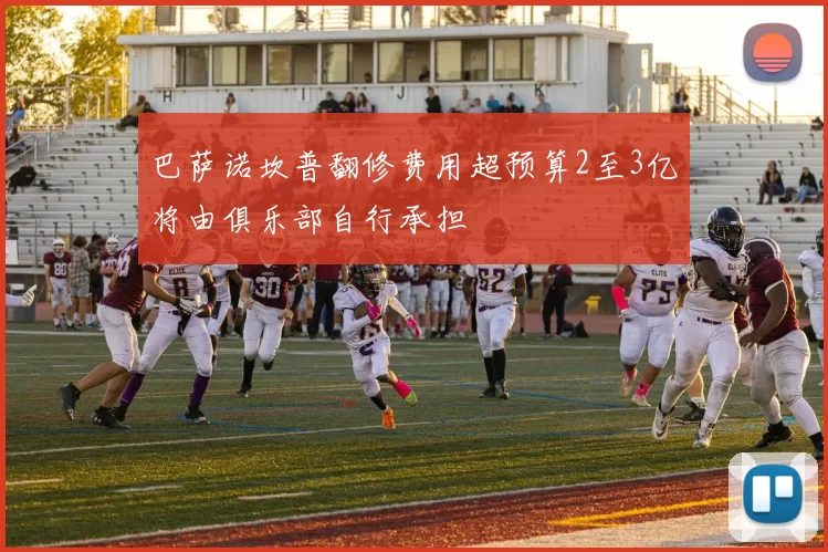 巴萨诺坎普翻修费用超预算2至3亿将由俱乐部自行承担