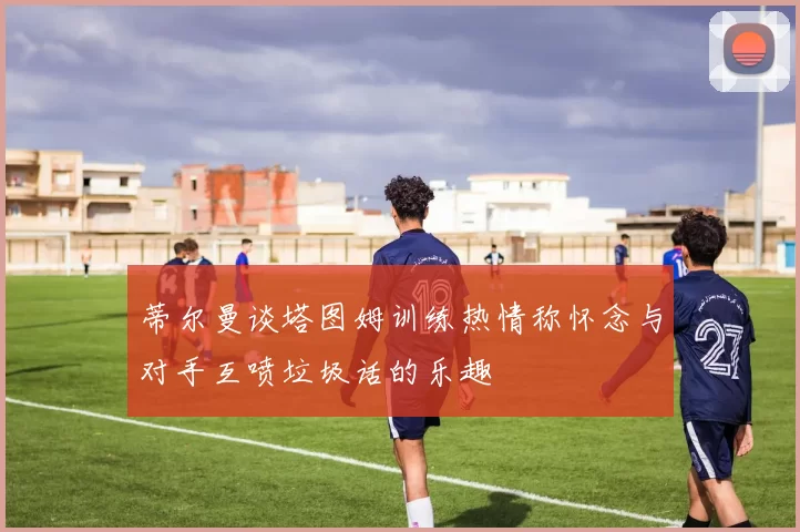 蒂尔曼谈塔图姆训练热情称怀念与对手互喷垃圾话的乐趣