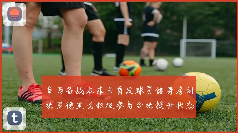 皇马备战本菲卡首发球员健身房训练罗德里戈积极参与合练提升状态