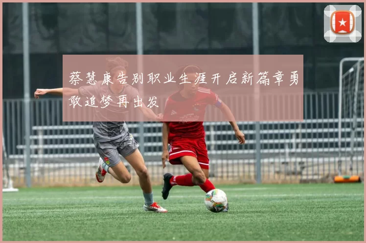 蔡慧康告别职业生涯开启新篇章勇敢追梦再出发