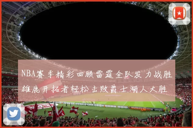 NBA赛季精彩回顾雷霆全队发力战胜雄鹿开拓者轻松击败爵士湖人大胜独行侠