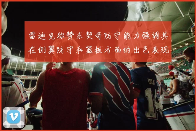 雷迪克称赞东契奇防守能力强调其在侧翼防守和篮板方面的出色表现