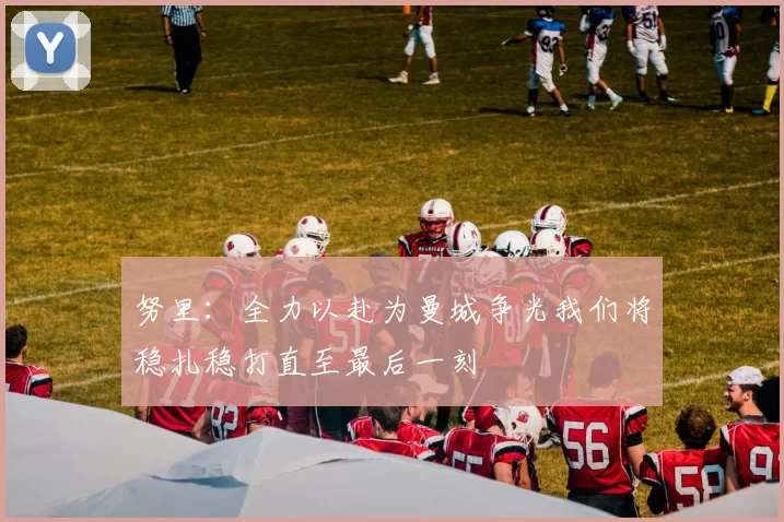 努里：全力以赴为曼城争光我们将稳扎稳打直至最后一刻