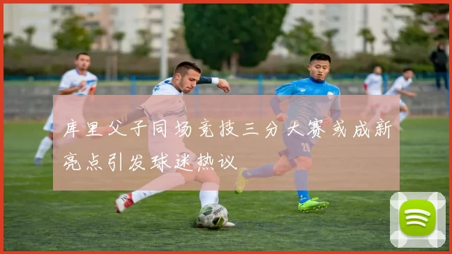 库里父子同场竞技三分大赛或成新亮点引发球迷热议