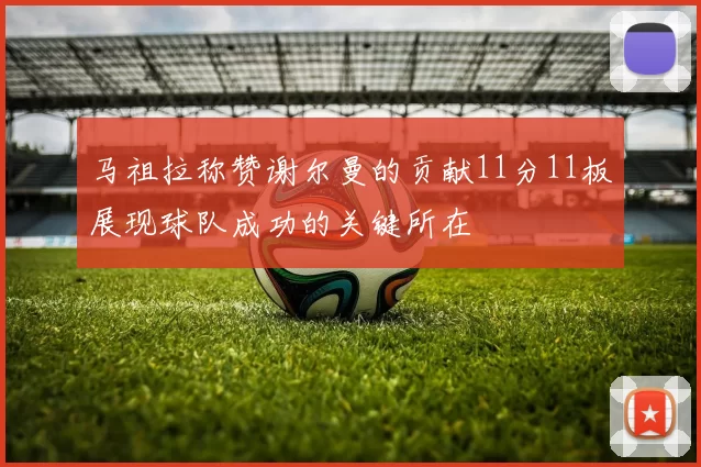 马祖拉称赞谢尔曼的贡献11分11板展现球队成功的关键所在