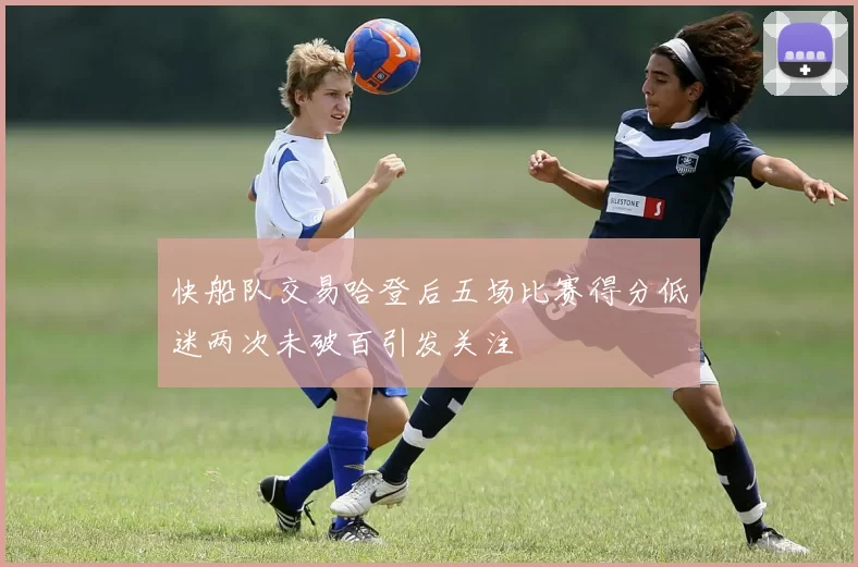 快船队交易哈登后五场比赛得分低迷两次未破百引发关注